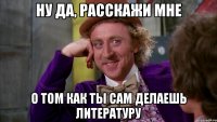 ну да, расскажи мне о том как ты сам делаешь литературу