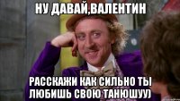 ну давай,валентин расскажи как сильно ты любишь свою танюшуу)