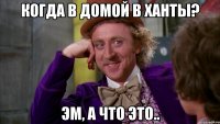 когда в домой в ханты? эм, а что это..