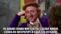  ну давай скажи мне что ты сделал живое слово,по литературе и сдал его сегодня)