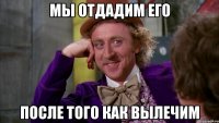 мы отдадим его после того как вылечим