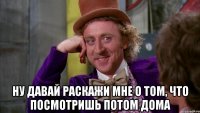  ну давай раскажи мне о том, что посмотришь потом дома
