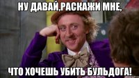 ну давай,раскажи мне, что хочешь убить бульдога!