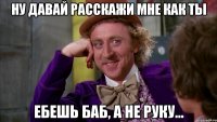 ну давай расскажи мне как ты ебешь баб, а не руку...