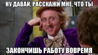 ну давай, расскажи мне, что ты закончишь работу вовремя