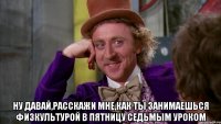  ну давай,расскажи мне,как ты занимаешься физкультурой в пятницу седьмым уроком