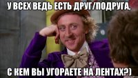 у всех ведь есть друг/подруга, с кем вы угораете на лентах?)