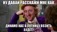 ну давай расскажи мне как динамо нас в пятницу возить будет!