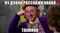 ну довай расскажи какая тахмина