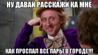 ну давай расскажи ка мне как проспал все пары в городе!!!