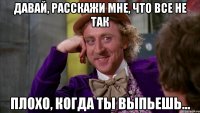 давай, расскажи мне, что все не так плохо, когда ты выпьешь...