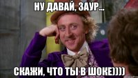 ну давай, заур... скажи, что ты в шоке))))