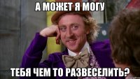а может я могу тебя чем то развеселить?