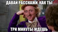 давай расскажи, как ты три минуты ждешь