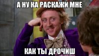 а ну ка раскажи мне как ты дрочиш