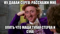ну давай серго, расскажи мне опять что маша тупая стерва и сука