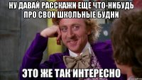 ну давай расскажи еще что-нибудь про свои школьные будни это же так интересно