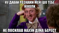 ну давай розкажи мені шо тебе ніколи не посилав нахуй діма берест