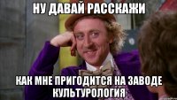 ну давай расскажи как мне пригодится на заводе культурология