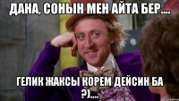 дана, сонын мен айта бер.... гелик жаксы корем дейсин ба ?)....
