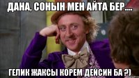 дана, сонын мен айта бер.... гелик жаксы корем дейсин ба ?)