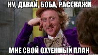 ну, давай, боба, расскажи мне свой охуенный план