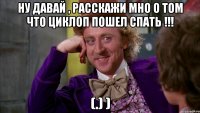 ну давай , расскажи мно о том что циклоп пошел спать !!! (.) )
