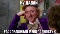 ну давай... расспрашивай меня полностью
