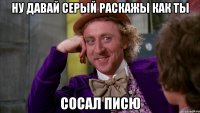 ну давай серый раскажы как ты сосал писю