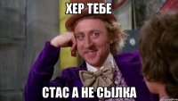 хер тебе стас а не сылка