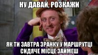ну давай, розкажи як ти завтра зранку у маршрутці сидяче місце займеш