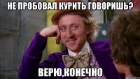 не пробовал курить говоришь? верю,конечно