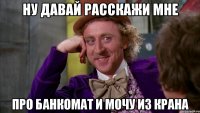 ну давай расскажи мне про банкомат и мочу из крана