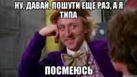ну, давай, пошути еще раз, а я типа посмеюсь