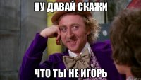 ну давай скажи что ты не игорь