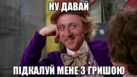 ну давай підкалуй мене з гришою