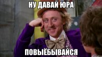 ну давай юра повыёбывайся