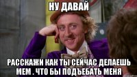 ну давай расскажи как ты сейчас делаешь мем . что бы подъебать меня