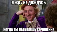 я жду не дождусь когда ты напишешь сочинение