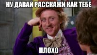 ну давай расскажи как тебе плохо