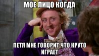 мое лицо когда петя мне говорит что круто играет