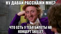 ну давай расскажи мне? что есть у тебя билеты на концерт skillet