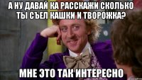 а ну давай ка расскажи сколько ты съел кашки и творожка? мне это так интересно