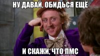 ну давай, обидься ещё и скажи, что пмс