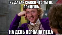 ну давай скажи что ты не пойдешь на день первака педа