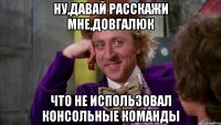 ну,давай расскажи мне,довгалюк что не использовал консольные команды