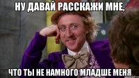 ну давай расскажи мне, что ты не намного младше меня