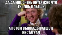 да да мне очень интересно что ты ешь и пьешь а потом выкладываешь в инстаграм