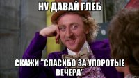 ну давай глеб скажи "спасибо за упоротые вечера"