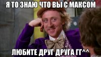 я то знаю что вы с максом любите друг друга гг^^